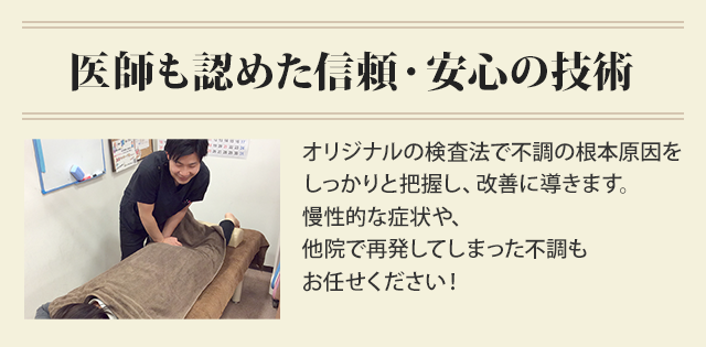 医師も認めた信頼・安心の技術。オリジナルの検査法で不調の根本原因を しっかりと把握し、改善に導きます。 慢性的な症状や、 他院で再発してしまった不調も お任せください！