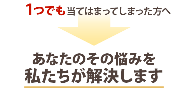 １つでも当てはまってしまった方へ。あなたのその悩みを私たちが解決します