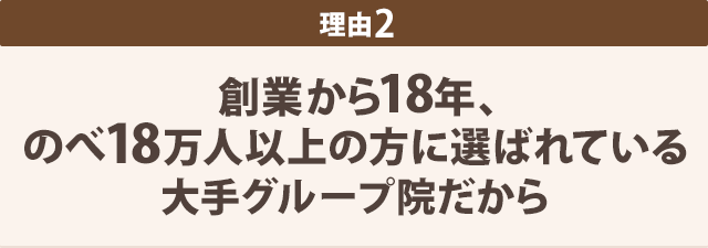 理由2-創業から18年、 のべ18万人以上の方に選ばれている 大手グループ院だから