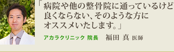 「病院や他の整骨院に通っているけど 良くならない、そのような方に オススメいたします。」アカラクリニック 院長 福田 真 医師