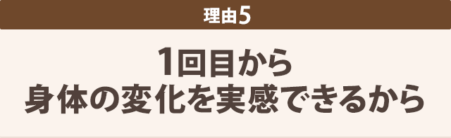 1回目から 身体の変化を実感できるから